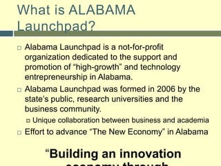 What is ALABAMA Launchpad?Alabama Launchpad is a not-for-profit organization dedicated to the support and promotion of “high-growth” and technology entrepreneurship in Alabama.Alabama Launchpad was formed in 2006 by the state’s public, research universities and the business community.Unique collaboration between business and academiaEffort to advance “The New Economy” in Alabama“Building an innovation economy through collaboration and entrepreneurship”