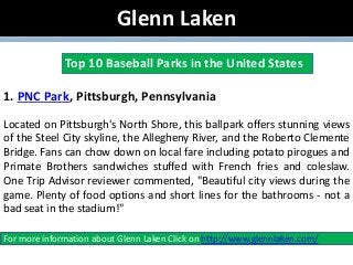 Glenn Laken
Top 10 Baseball Parks in the United States
1. PNC Park, Pittsburgh, Pennsylvania
Located on Pittsburgh's North Shore, this ballpark offers stunning views
of the Steel City skyline, the Allegheny River, and the Roberto Clemente
Bridge. Fans can chow down on local fare including potato pirogues and
Primate Brothers sandwiches stuffed with French fries and coleslaw.
One Trip Advisor reviewer commented, "Beautiful city views during the
game. Plenty of food options and short lines for the bathrooms - not a
bad seat in the stadium!"
For more information about Glenn Laken Click on http://www.glennlaken.com/
 