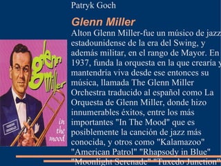 Patryk Goch
Glenn Miller
Alton Glenn Miller-fue un músico de jazz
estadounidense de la era del Swing, y
además militar, en el rango de Mayor. En
1937, funda la orquesta en la que crearía y
mantendría viva desde ese entonces su
música, llamada The Glenn Miller
Orchestra traducido al español como La
Orquesta de Glenn Miller, donde hizo
innumerables éxitos, entre los más
importantes "In The Mood" que es
posiblemente la canción de jazz más
conocida, y otros como "Kalamazoo"
"American Patrol" "Rhapsody in Blue"
"Moonlight Serenade" "Tuxedo Junction".
 