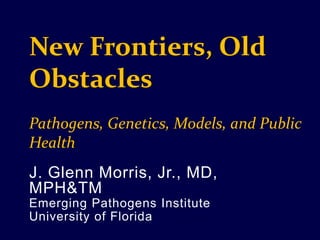 New Frontiers, Old Obstacles Pathogens, Genetics, Models, and Public Health J. Glenn Morris, Jr., MD, MPH&TM Emerging Pathogens Institute University of Florida 