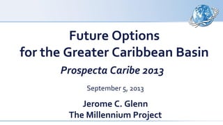 Future Options
for the Greater Caribbean Basin
Prospecta Caribe 2013
September 5, 2013
Jerome C. Glenn
The Millennium Project
 