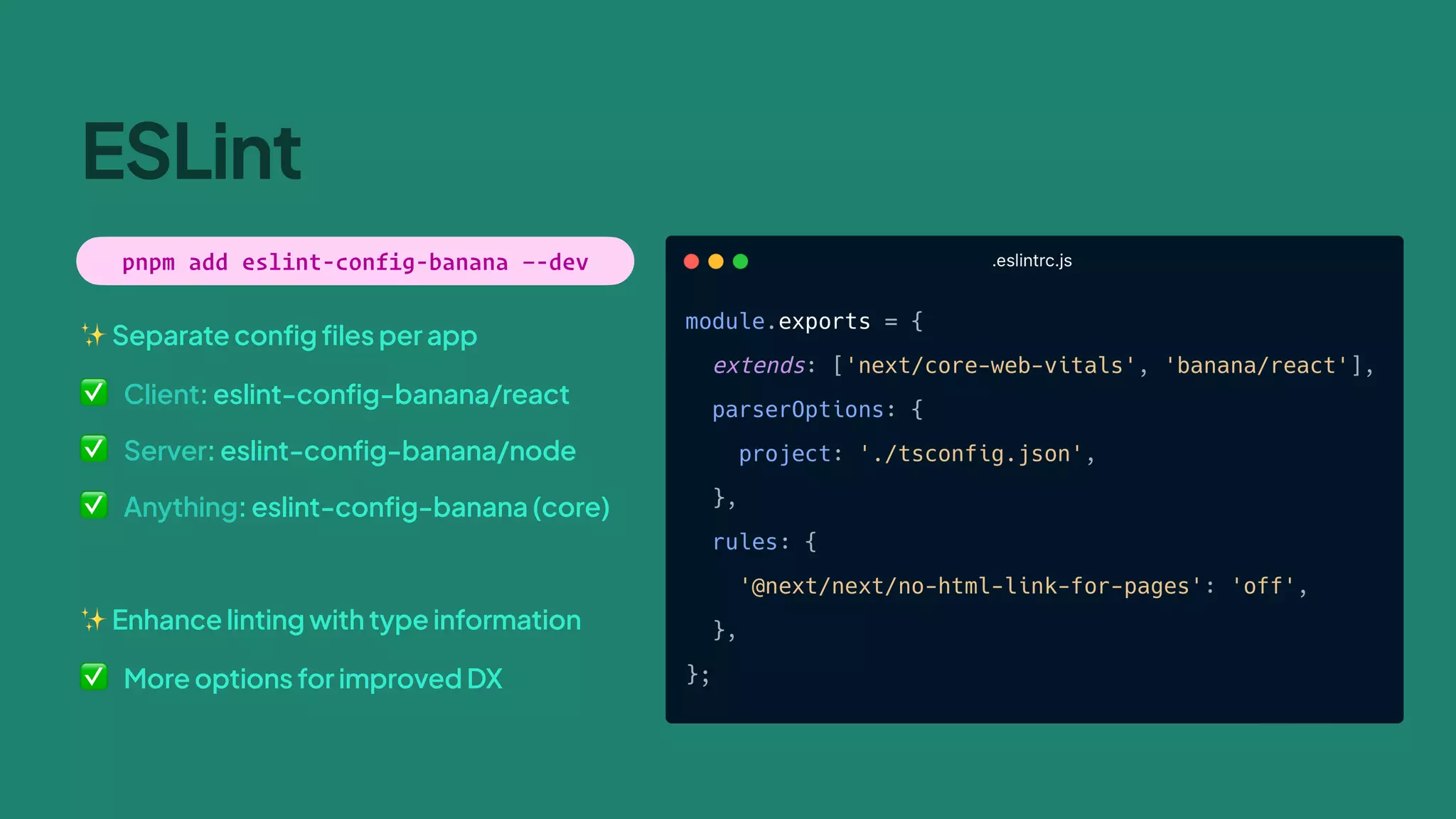 ✨ Separate config files per app
✅ Client: eslint-config-banana/react
✅ Server: eslint-config-banana/node
✅ Anything: eslint-config-banana (core)
✨ Enhance linting with type information
✅ More options for improved DX
ESLint
pnpm add eslint-config-banana —-dev
 