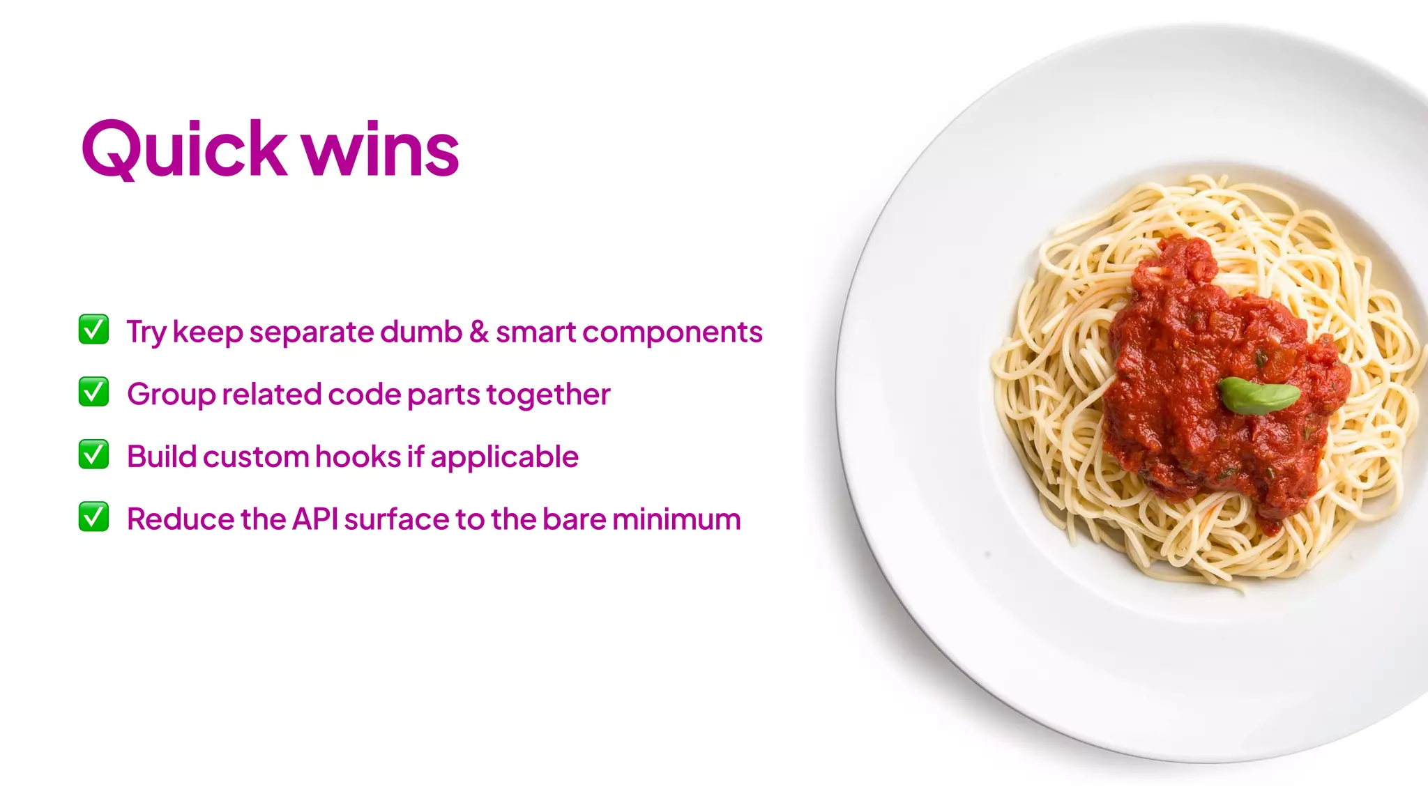✅ Try keep separate dumb & smart components
✅ Group related code parts together
✅ Build custom hooks if applicable
✅ Reduce the API surface to the bare minimum
Quickwins
 