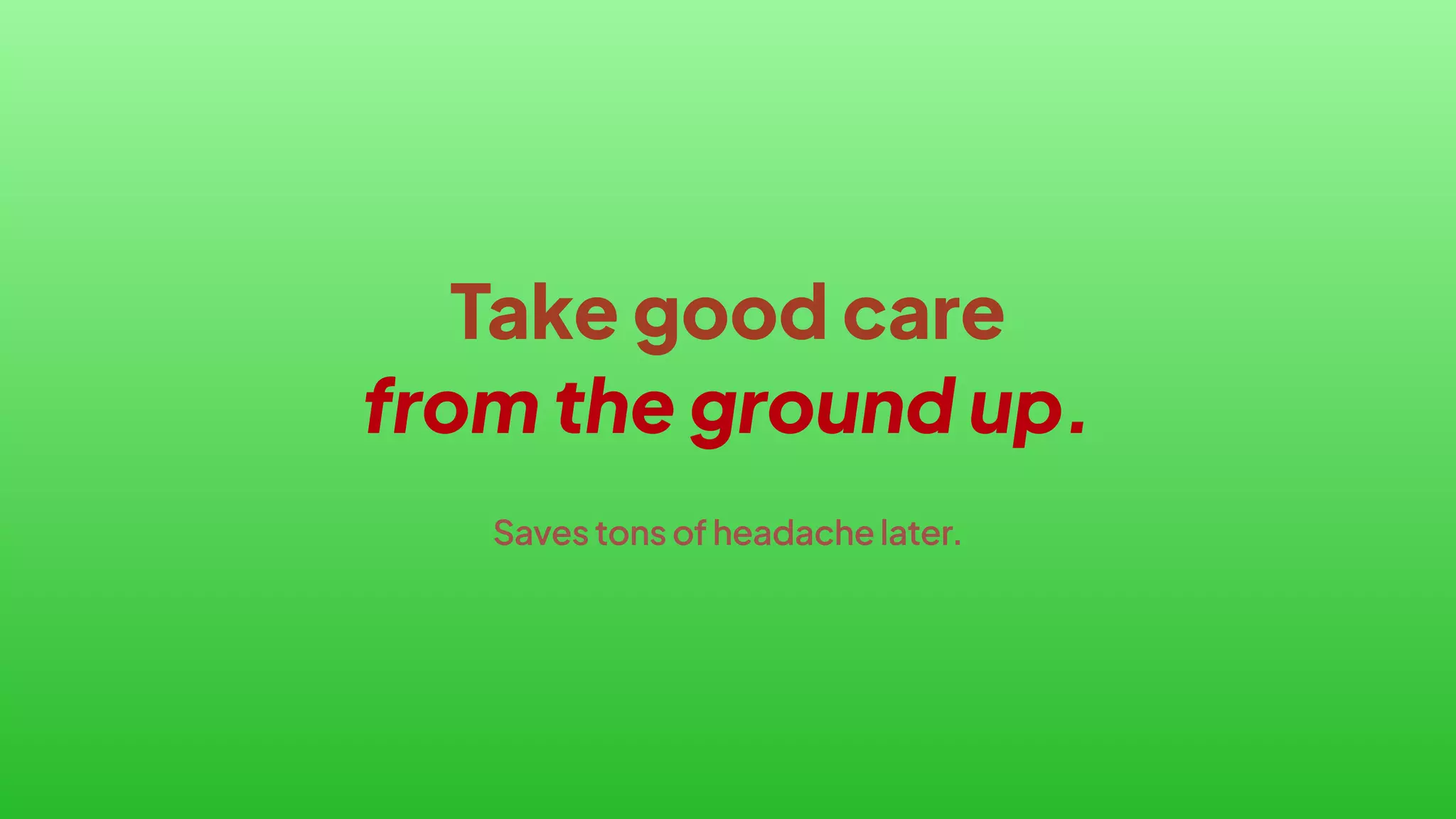 Take good care
from the ground up.
Saves tons of headache later.
 