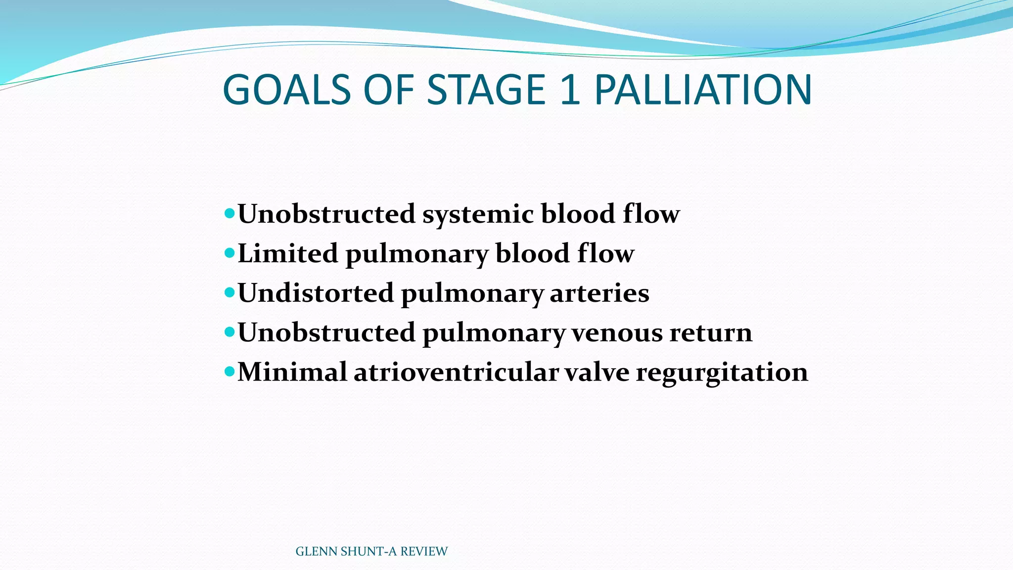 GOALS OF STAGE 1 PALLIATION 
Unobstructed systemic blood flow 
Limited pulmonary blood flow 
Undistorted pulmonary arteries 
Unobstructed pulmonary venous return 
Minimal atrioventricular valve regurgitation 
GLENN SHUNT-A REVIEW 
 