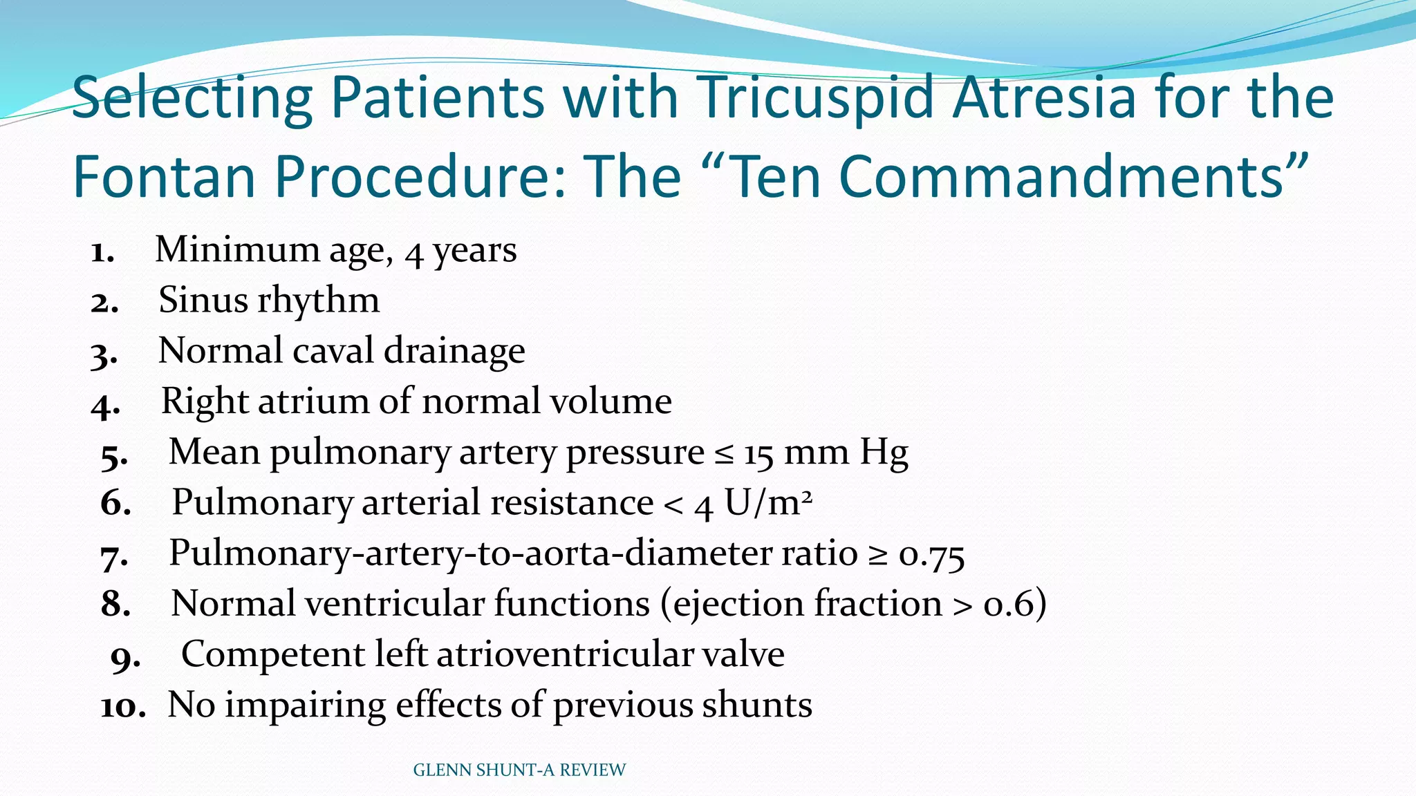 Selecting Patients with Tricuspid Atresia for the 
Fontan Procedure: The “Ten Commandments” 
1. Minimum age, 4 years 
2. Sinus rhythm 
3. Normal caval drainage 
4. Right atrium of normal volume 
5. Mean pulmonary artery pressure ≤ 15 mm Hg 
6. Pulmonary arterial resistance < 4 U/m2 
7. Pulmonary-artery-to-aorta-diameter ratio ≥ 0.75 
8. Normal ventricular functions (ejection fraction > 0.6) 
9. Competent left atrioventricular valve 
10. No impairing effects of previous shunts 
GLENN SHUNT-A REVIEW 
 