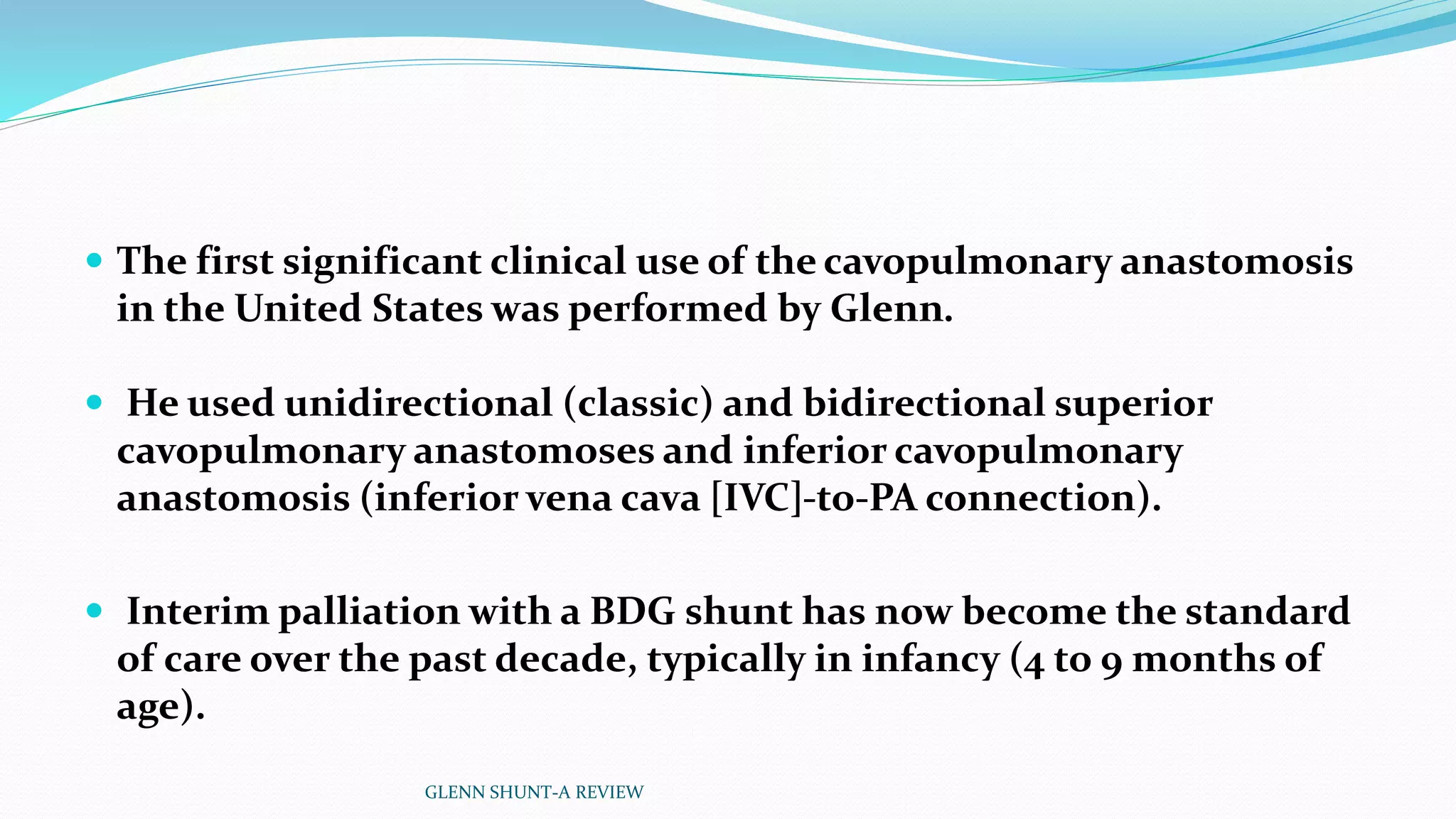  The first significant clinical use of the cavopulmonary anastomosis 
in the United States was performed by Glenn. 
 He used unidirectional (classic) and bidirectional superior 
cavopulmonary anastomoses and inferior cavopulmonary 
anastomosis (inferior vena cava [IVC]-to-PA connection). 
 Interim palliation with a BDG shunt has now become the standard 
of care over the past decade, typically in infancy (4 to 9 months of 
age). 
GLENN SHUNT-A REVIEW 
 