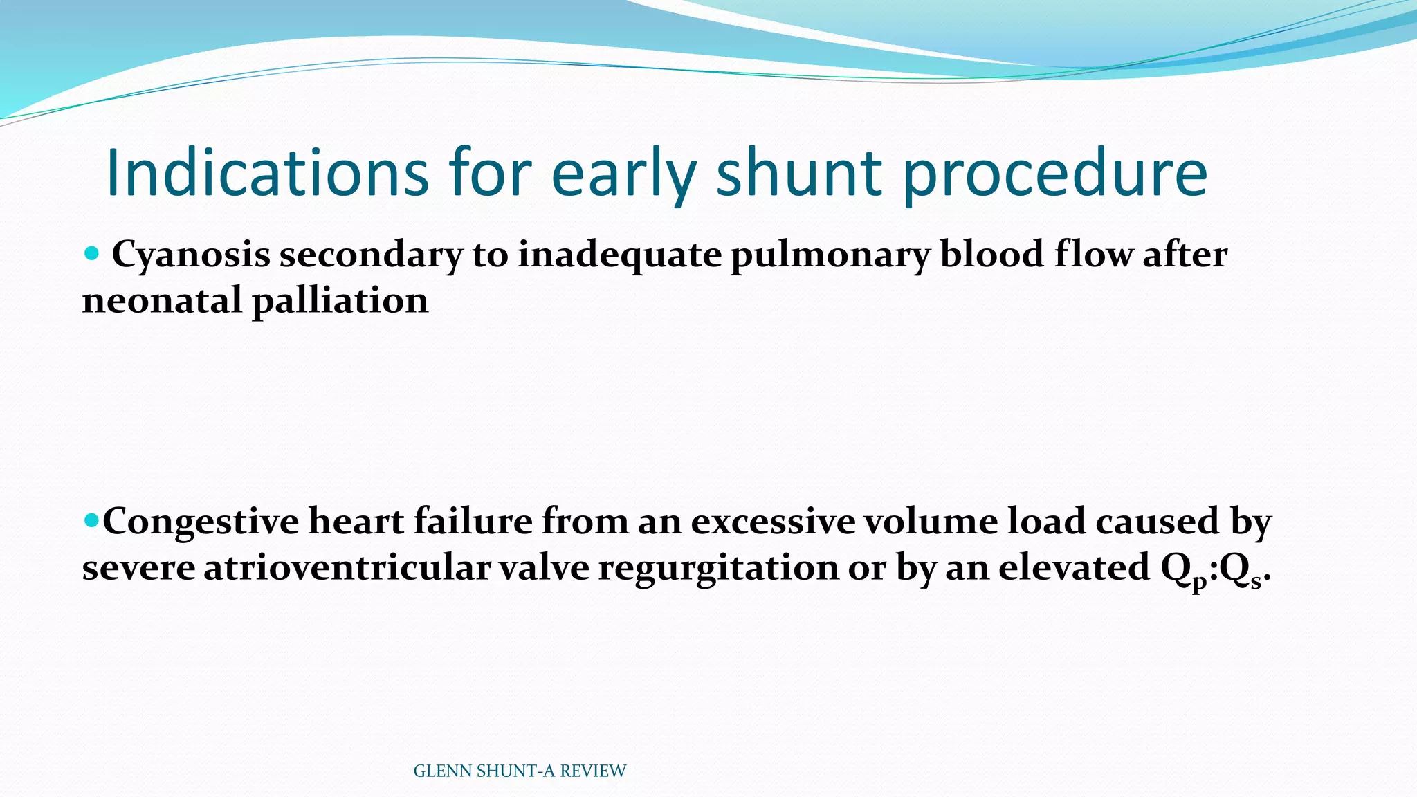 Indications for early shunt procedure 
 Cyanosis secondary to inadequate pulmonary blood flow after 
neonatal palliation 
Congestive heart failure from an excessive volume load caused by 
severe atrioventricular valve regurgitation or by an elevated Qp:Qs. 
GLENN SHUNT-A REVIEW 
 