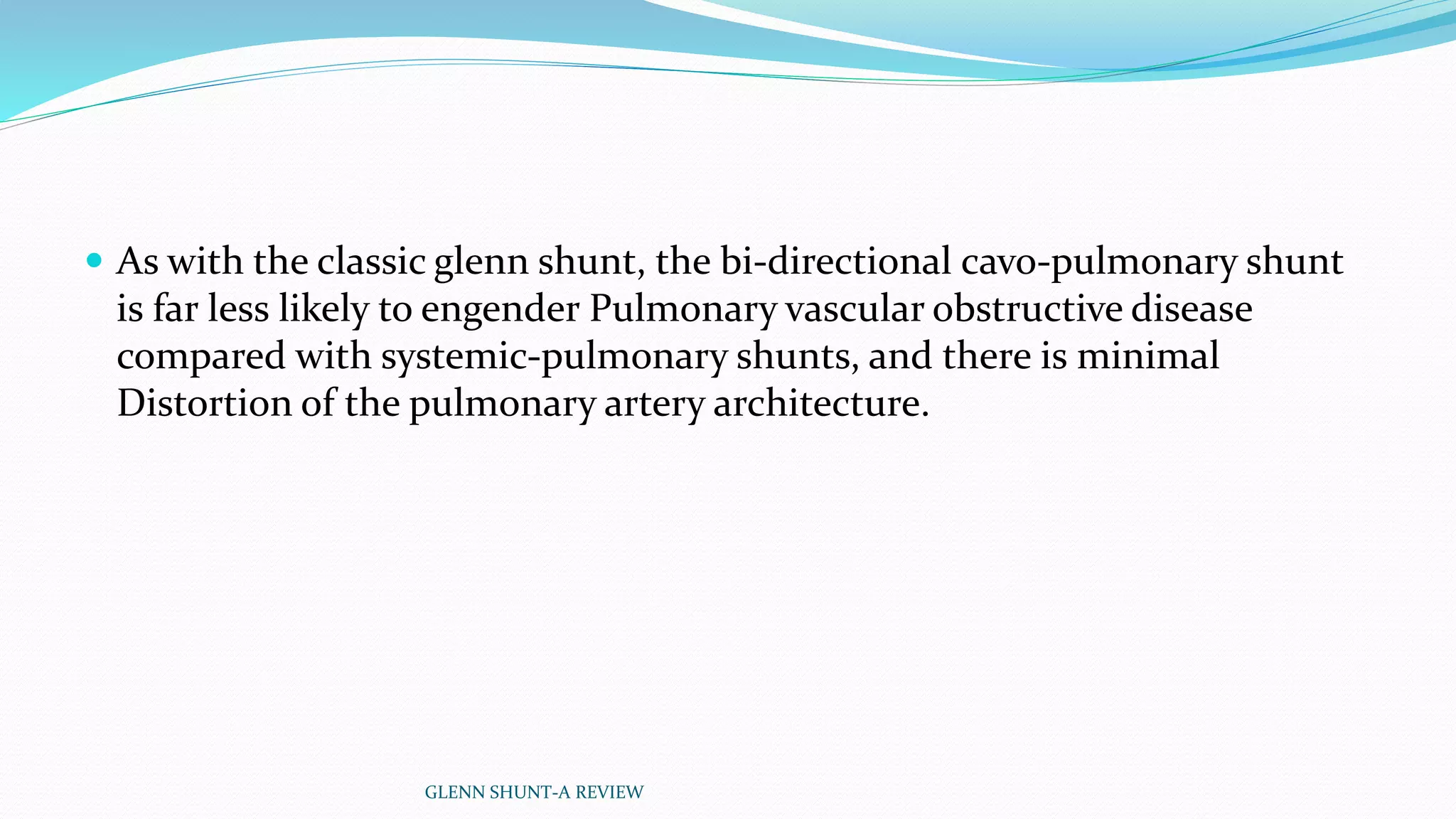  As with the classic glenn shunt, the bi-directional cavo-pulmonary shunt 
is far less likely to engender Pulmonary vascular obstructive disease 
compared with systemic-pulmonary shunts, and there is minimal 
Distortion of the pulmonary artery architecture. 
GLENN SHUNT-A REVIEW 
 