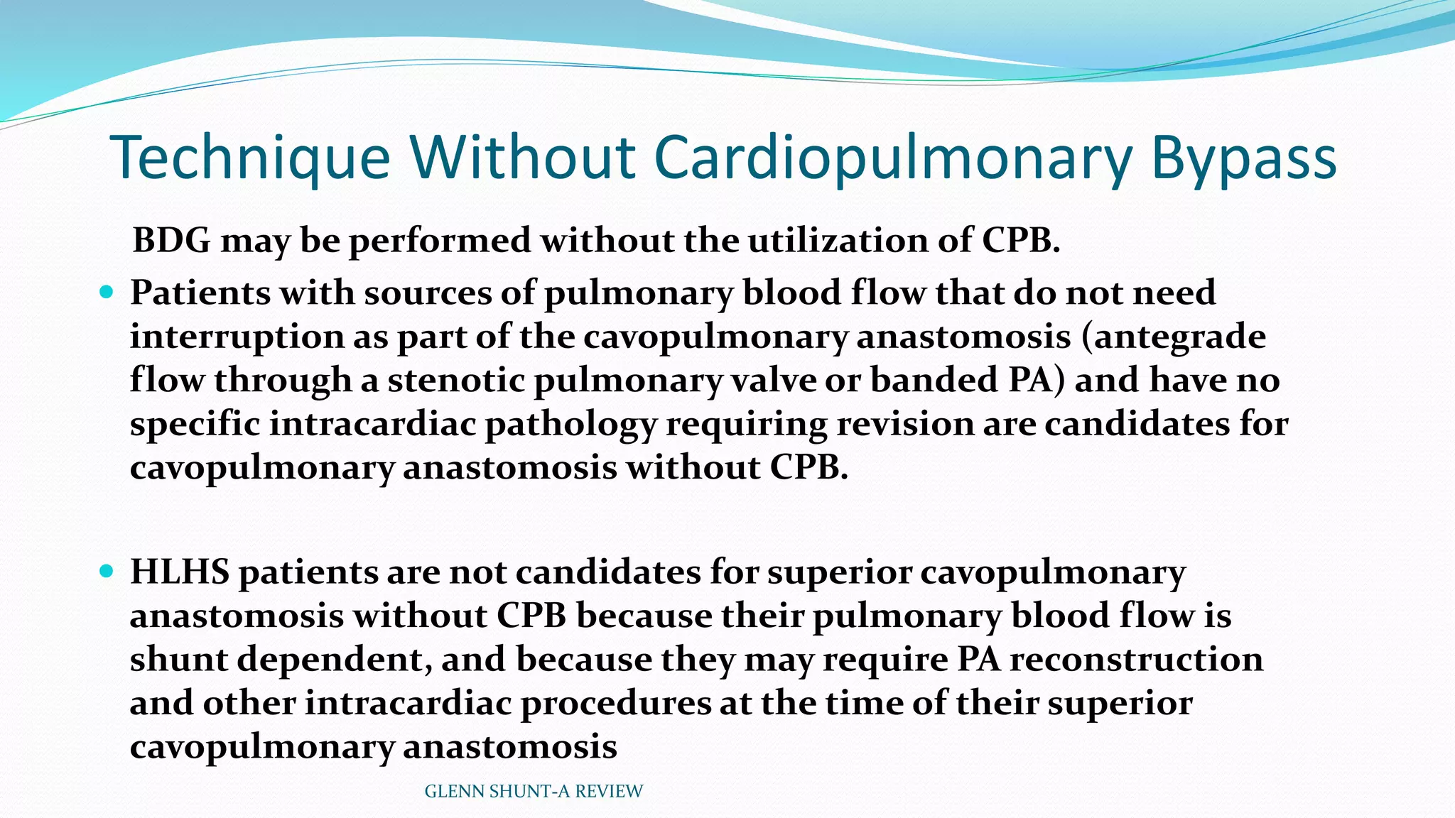 Technique Without Cardiopulmonary Bypass 
BDG may be performed without the utilization of CPB. 
 Patients with sources of pulmonary blood flow that do not need 
interruption as part of the cavopulmonary anastomosis (antegrade 
flow through a stenotic pulmonary valve or banded PA) and have no 
specific intracardiac pathology requiring revision are candidates for 
cavopulmonary anastomosis without CPB. 
 HLHS patients are not candidates for superior cavopulmonary 
anastomosis without CPB because their pulmonary blood flow is 
shunt dependent, and because they may require PA reconstruction 
and other intracardiac procedures at the time of their superior 
cavopulmonary anastomosis 
GLENN SHUNT-A REVIEW 
 