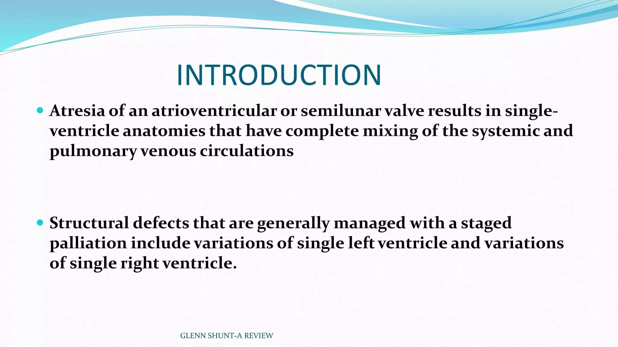 INTRODUCTION 
 Atresia of an atrioventricular or semilunar valve results in single-ventricle 
anatomies that have complete mixing of the systemic and 
pulmonary venous circulations 
 Structural defects that are generally managed with a staged 
palliation include variations of single left ventricle and variations 
of single right ventricle. 
GLENN SHUNT-A REVIEW 
 