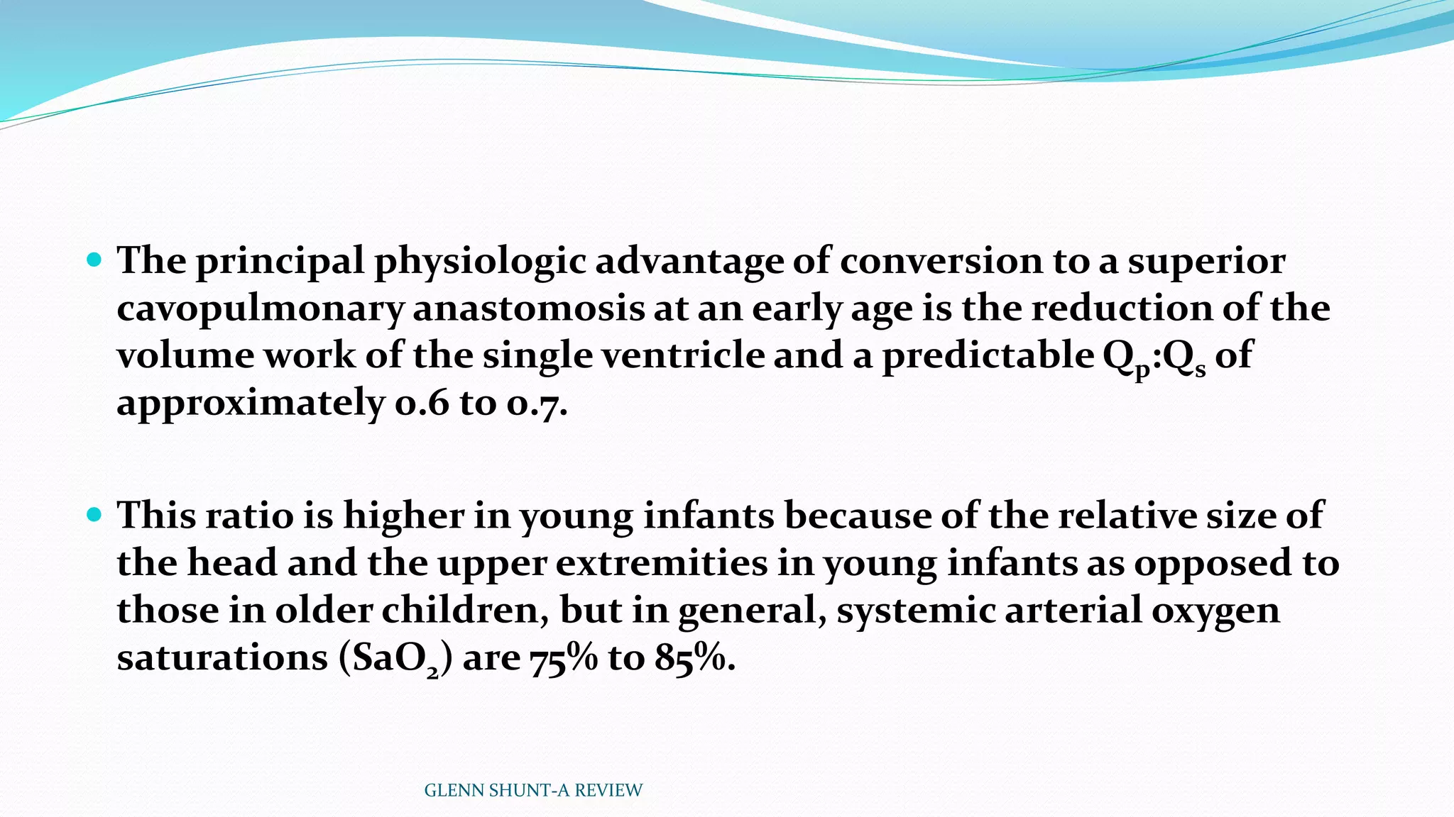  The principal physiologic advantage of conversion to a superior 
cavopulmonary anastomosis at an early age is the reduction of the 
volume work of the single ventricle and a predictable Qp:Qs of 
approximately 0.6 to 0.7. 
 This ratio is higher in young infants because of the relative size of 
the head and the upper extremities in young infants as opposed to 
those in older children, but in general, systemic arterial oxygen 
saturations (SaO2) are 75% to 85%. 
GLENN SHUNT-A REVIEW 
 