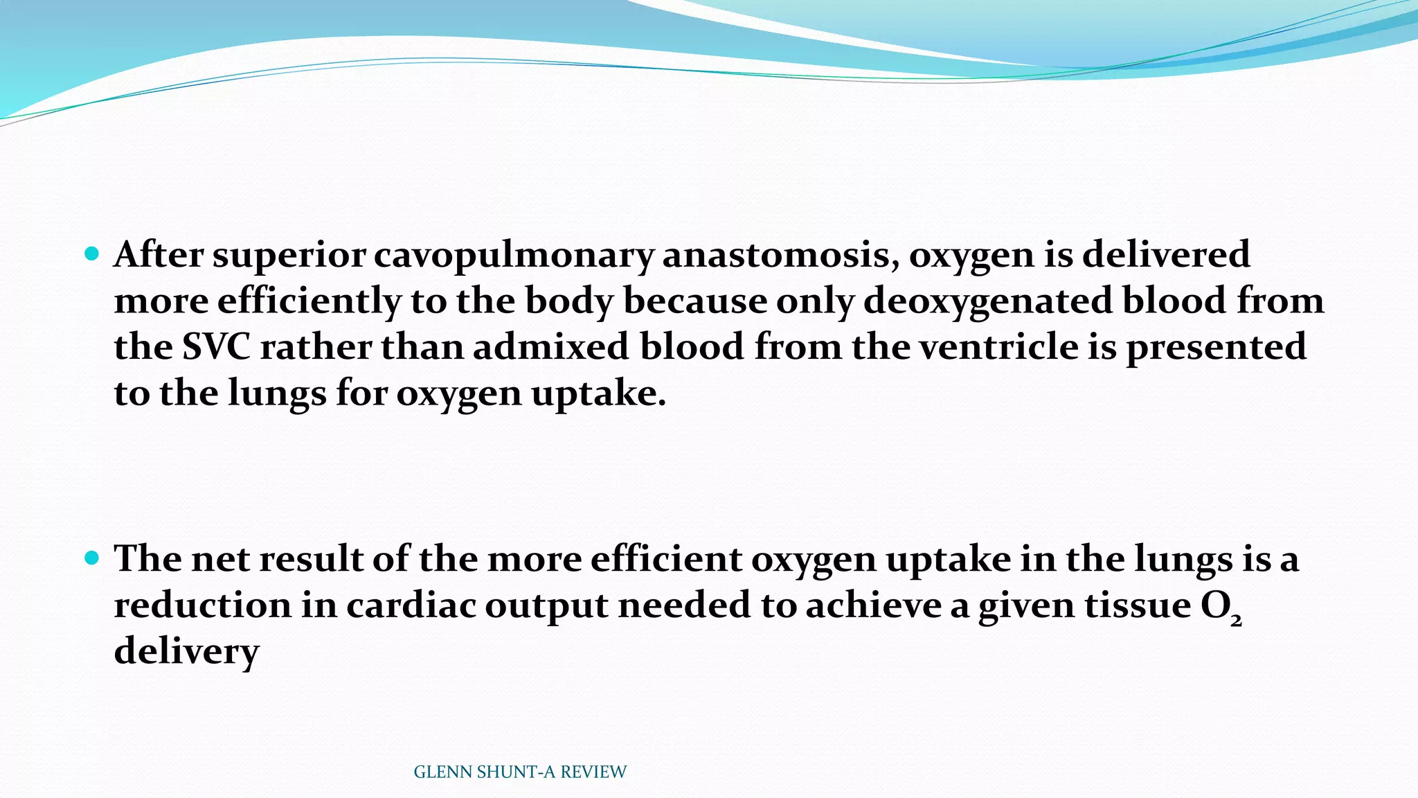  After superior cavopulmonary anastomosis, oxygen is delivered 
more efficiently to the body because only deoxygenated blood from 
the SVC rather than admixed blood from the ventricle is presented 
to the lungs for oxygen uptake. 
 The net result of the more efficient oxygen uptake in the lungs is a 
reduction in cardiac output needed to achieve a given tissue O2 
delivery 
GLENN SHUNT-A REVIEW 
 
