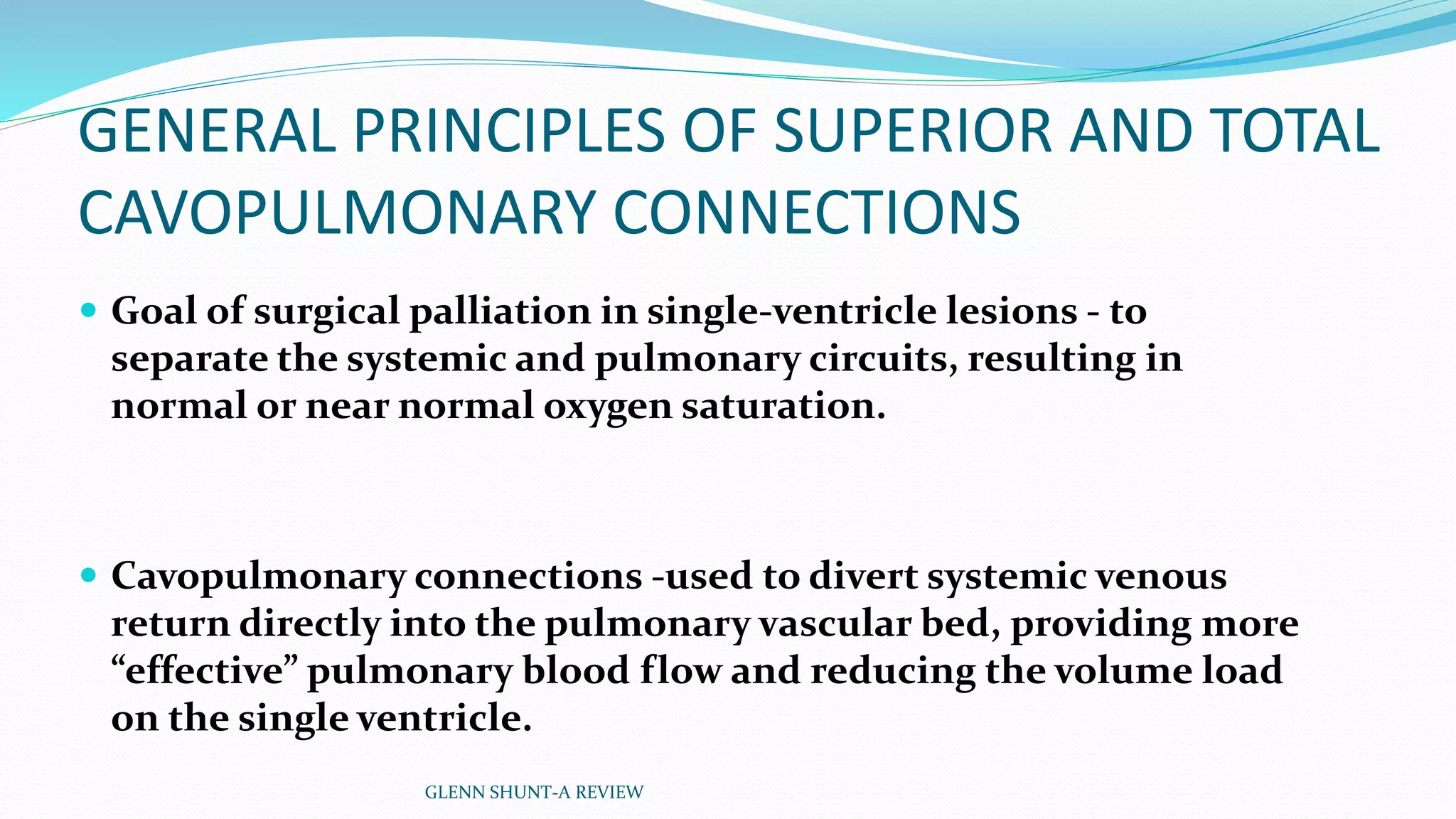 GENERAL PRINCIPLES OF SUPERIOR AND TOTAL 
CAVOPULMONARY CONNECTIONS 
 Goal of surgical palliation in single-ventricle lesions - to 
separate the systemic and pulmonary circuits, resulting in 
normal or near normal oxygen saturation. 
 Cavopulmonary connections -used to divert systemic venous 
return directly into the pulmonary vascular bed, providing more 
“effective” pulmonary blood flow and reducing the volume load 
on the single ventricle. 
GLENN SHUNT-A REVIEW 
 