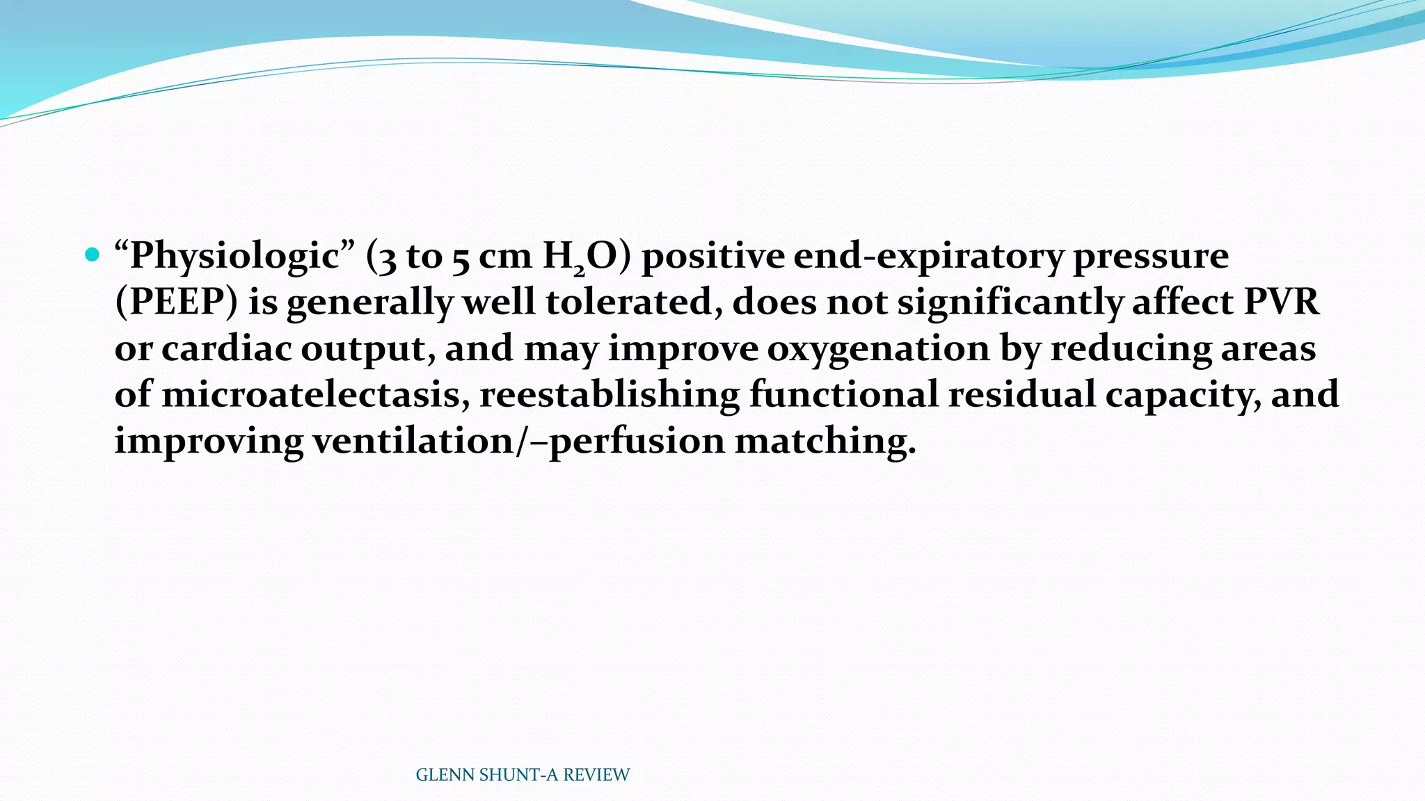  “Physiologic” (3 to 5 cm H2O) positive end-expiratory pressure 
(PEEP) is generally well tolerated, does not significantly affect PVR 
or cardiac output, and may improve oxygenation by reducing areas 
of microatelectasis, reestablishing functional residual capacity, and 
improving ventilation/–perfusion matching. 
GLENN SHUNT-A REVIEW 
 