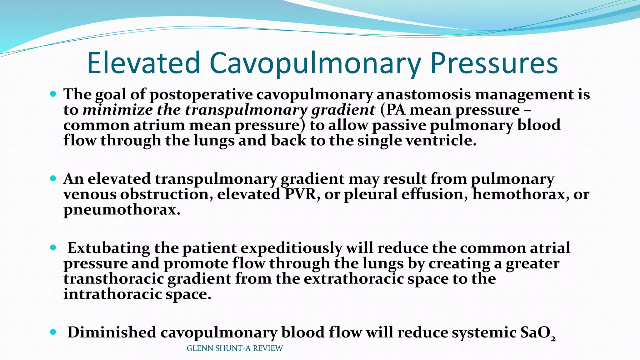 Elevated Cavopulmonary Pressures 
 The goal of postoperative cavopulmonary anastomosis management is 
to minimize the transpulmonary gradient (PA mean pressure – 
common atrium mean pressure) to allow passive pulmonary blood 
flow through the lungs and back to the single ventricle. 
 An elevated transpulmonary gradient may result from pulmonary 
venous obstruction, elevated PVR, or pleural effusion, hemothorax, or 
pneumothorax. 
 Extubating the patient expeditiously will reduce the common atrial 
pressure and promote flow through the lungs by creating a greater 
transthoracic gradient from the extrathoracic space to the 
intrathoracic space. 
 Diminished cavopulmonary blood flow will reduce systemic SaO2 
GLENN SHUNT-A REVIEW 
 