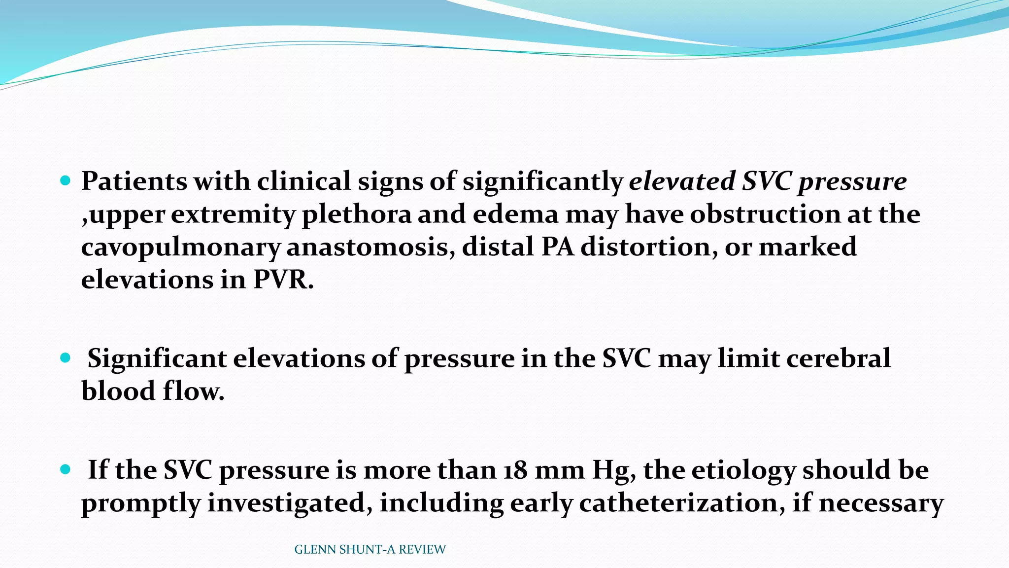  Patients with clinical signs of significantly elevated SVC pressure 
,upper extremity plethora and edema may have obstruction at the 
cavopulmonary anastomosis, distal PA distortion, or marked 
elevations in PVR. 
 Significant elevations of pressure in the SVC may limit cerebral 
blood flow. 
 If the SVC pressure is more than 18 mm Hg, the etiology should be 
promptly investigated, including early catheterization, if necessary 
GLENN SHUNT-A REVIEW 
 