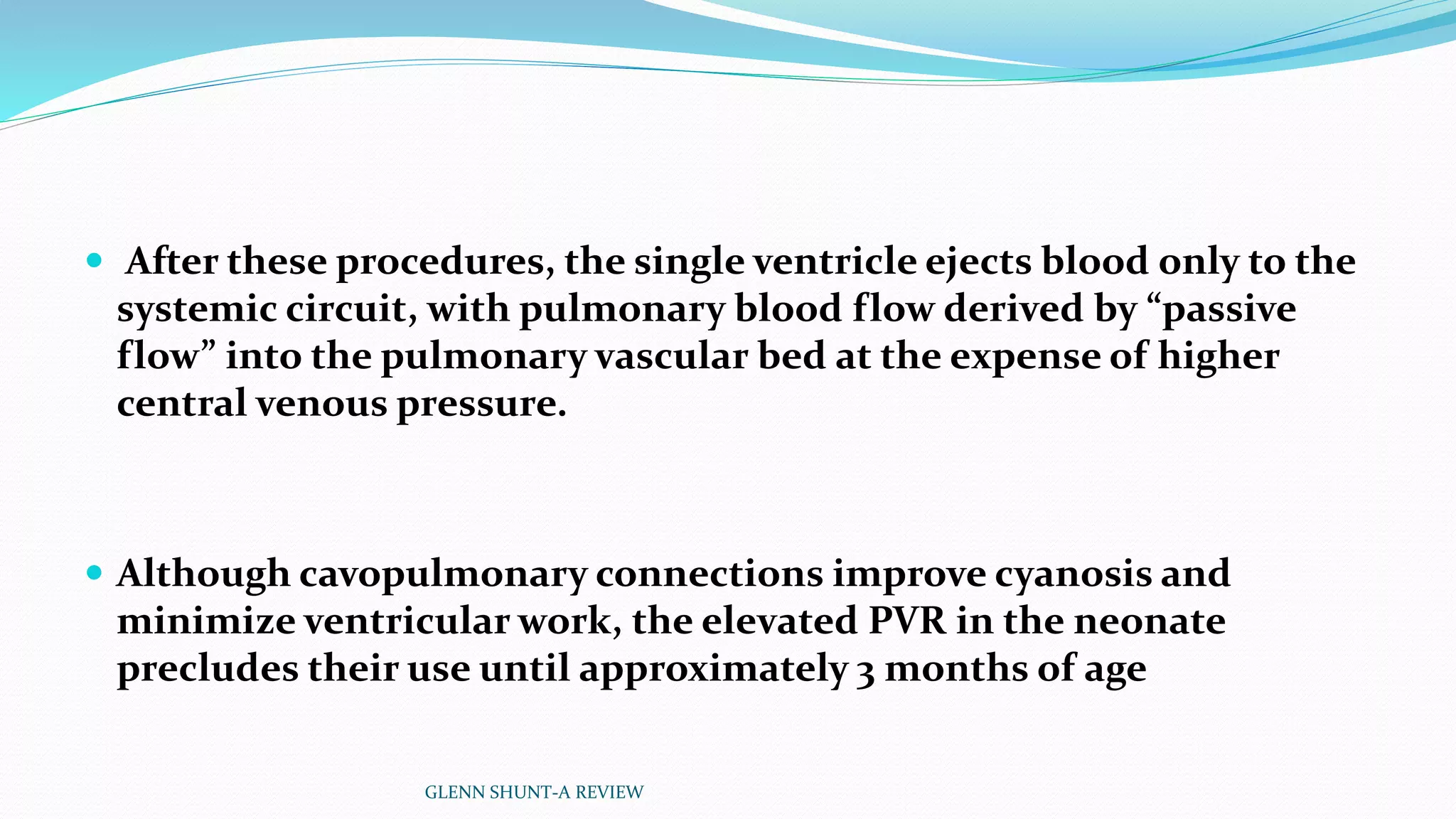  After these procedures, the single ventricle ejects blood only to the 
systemic circuit, with pulmonary blood flow derived by “passive 
flow” into the pulmonary vascular bed at the expense of higher 
central venous pressure. 
 Although cavopulmonary connections improve cyanosis and 
minimize ventricular work, the elevated PVR in the neonate 
precludes their use until approximately 3 months of age 
GLENN SHUNT-A REVIEW 
 