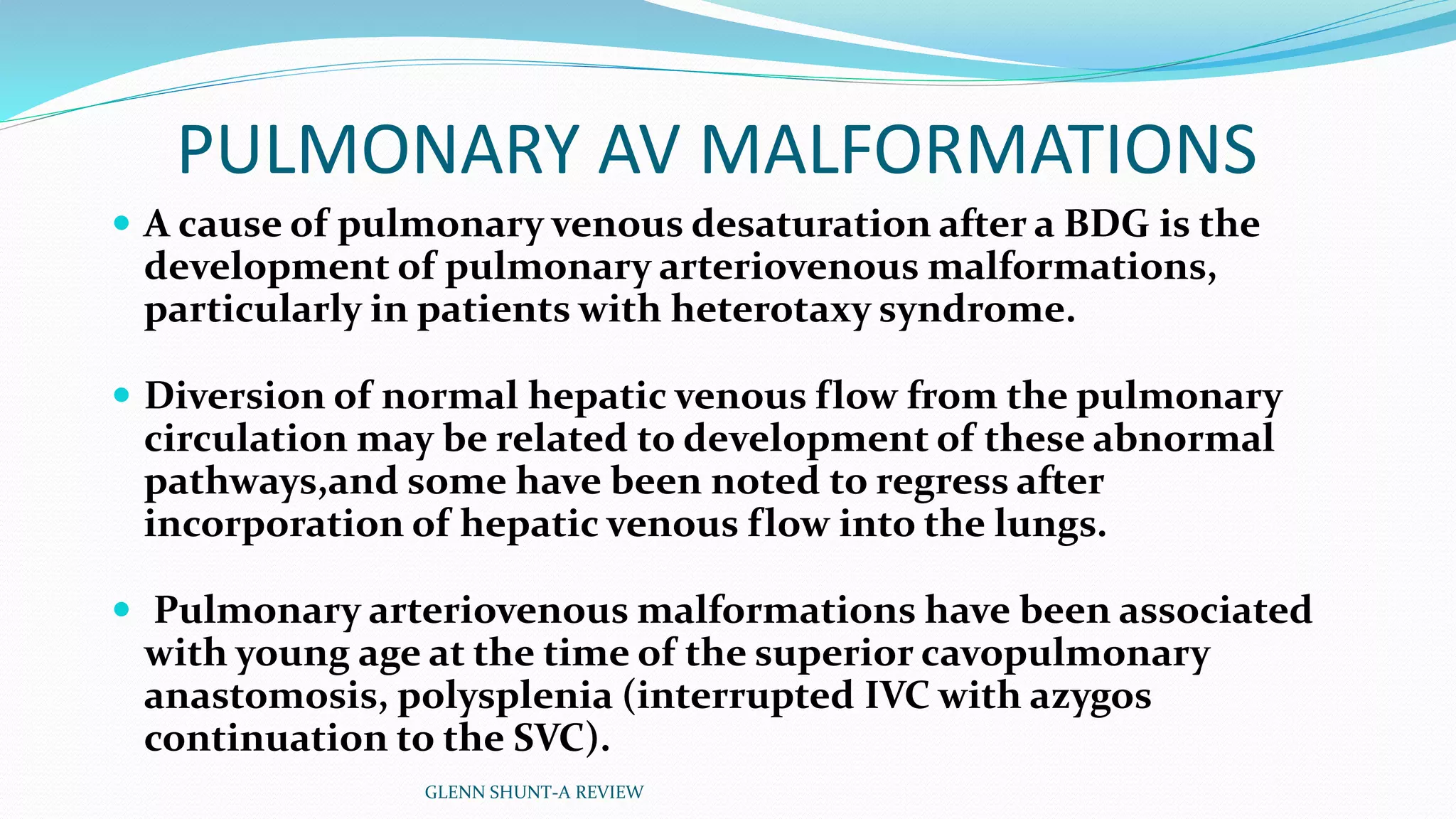 PULMONARY AV MALFORMATIONS 
 A cause of pulmonary venous desaturation after a BDG is the 
development of pulmonary arteriovenous malformations, 
particularly in patients with heterotaxy syndrome. 
 Diversion of normal hepatic venous flow from the pulmonary 
circulation may be related to development of these abnormal 
pathways,and some have been noted to regress after 
incorporation of hepatic venous flow into the lungs. 
 Pulmonary arteriovenous malformations have been associated 
with young age at the time of the superior cavopulmonary 
anastomosis, polysplenia (interrupted IVC with azygos 
continuation to the SVC). 
GLENN SHUNT-A REVIEW 
 