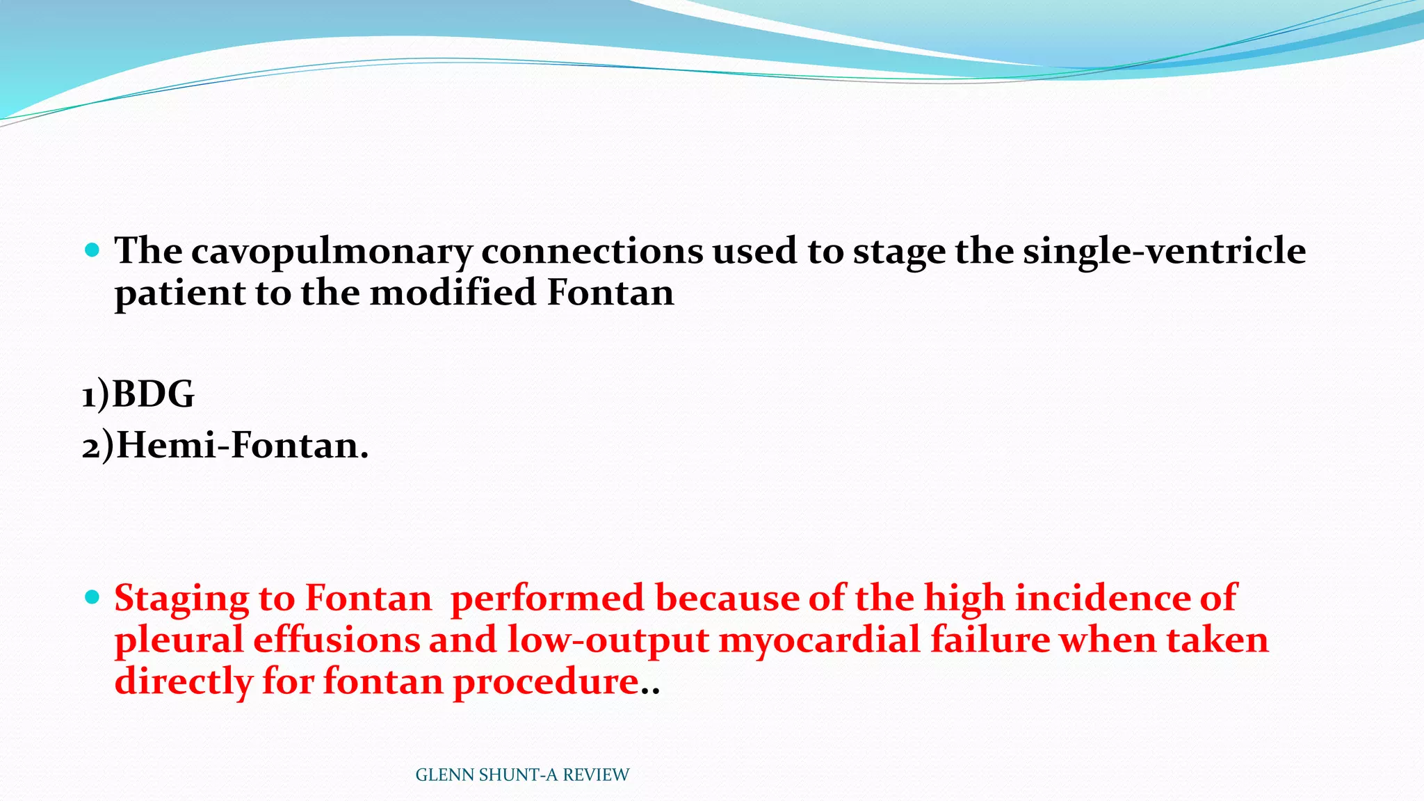  The cavopulmonary connections used to stage the single-ventricle 
patient to the modified Fontan 
1)BDG 
2)Hemi-Fontan. 
 Staging to Fontan performed because of the high incidence of 
pleural effusions and low-output myocardial failure when taken 
directly for fontan procedure.. 
GLENN SHUNT-A REVIEW 
 