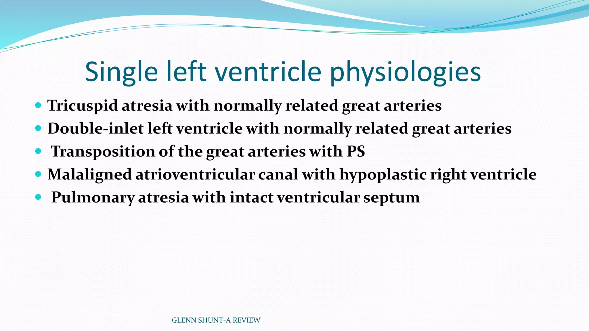 Single left ventricle physiologies 
 Tricuspid atresia with normally related great arteries 
 Double-inlet left ventricle with normally related great arteries 
 Transposition of the great arteries with PS 
 Malaligned atrioventricular canal with hypoplastic right ventricle 
 Pulmonary atresia with intact ventricular septum 
GLENN SHUNT-A REVIEW 
 