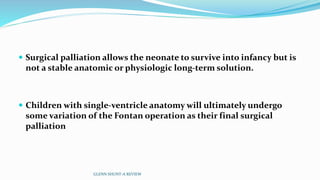  Surgical palliation allows the neonate to survive into infancy but is 
not a stable anatomic or physiologic long-term solution. 
 Children with single-ventricle anatomy will ultimately undergo 
some variation of the Fontan operation as their final surgical 
palliation 
GLENN SHUNT-A REVIEW 
 