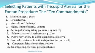 Selecting Patients with Tricuspid Atresia for the 
Fontan Procedure: The “Ten Commandments” 
1. Minimum age, 4 years 
2. Sinus rhythm 
3. Normal caval drainage 
4. Right atrium of normal volume 
5. Mean pulmonary artery pressure ≤ 15 mm Hg 
6. Pulmonary arterial resistance < 4 U/m2 
7. Pulmonary-artery-to-aorta-diameter ratio ≥ 0.75 
8. Normal ventricular functions (ejection fraction > 0.6) 
9. Competent left atrioventricular valve 
10. No impairing effects of previous shunts 
GLENN SHUNT-A REVIEW 
 
