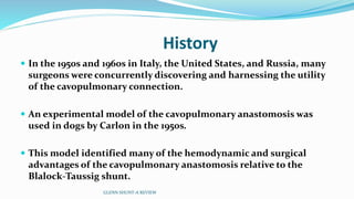 History 
 In the 1950s and 1960s in Italy, the United States, and Russia, many 
surgeons were concurrently discovering and harnessing the utility 
of the cavopulmonary connection. 
 An experimental model of the cavopulmonary anastomosis was 
used in dogs by Carlon in the 1950s. 
 This model identified many of the hemodynamic and surgical 
advantages of the cavopulmonary anastomosis relative to the 
Blalock-Taussig shunt. 
GLENN SHUNT-A REVIEW 
 