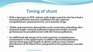 Timing of shunt 
 With a decrease in PVR, infants with single ventricle who have had a 
neonatal palliation become candidates for the superior 
cavopulmonary anastomoses by 3 to 6 months of age. 
 Mahle and associates showed that early ventricular unloading after 
neonatal single-ventricle palliation improved aerobic exercise 
performance in preadolescents with the Fontan palliation. 
 An additional advantage of an early superior cavopulmonary 
anastomosis is the opportunity to address distorted pulmonary 
arteries from previous bands or shunts and to create a better 
distribution of PA blood flow and growth of the pulmonary vascular 
bed. 
GLENN SHUNT-A REVIEW 
 
