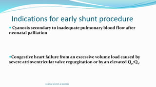 Indications for early shunt procedure 
 Cyanosis secondary to inadequate pulmonary blood flow after 
neonatal palliation 
Congestive heart failure from an excessive volume load caused by 
severe atrioventricular valve regurgitation or by an elevated Qp:Qs. 
GLENN SHUNT-A REVIEW 
 