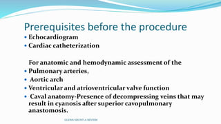 Prerequisites before the procedure 
 Echocardiogram 
 Cardiac catheterization 
For anatomic and hemodynamic assessment of the 
 Pulmonary arteries, 
 Aortic arch 
 Ventricular and atrioventricular valve function 
 Caval anatomy-Presence of decompressing veins that may 
result in cyanosis after superior cavopulmonary 
anastomosis. 
GLENN SHUNT-A REVIEW 
 