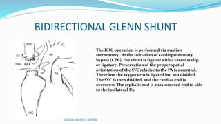 BIDIRECTIONAL GLENN SHUNT 
The BDG operation is performed via median 
sternotomy . At the initiation of cardiopulmonary 
bypass (CPB), the shunt is ligated with a vascular clip 
or ligature. Preservation of the proper spatial 
orientation of the SVC relative to the PA is essential. 
Therefore the azygos vein is ligated but not divided. 
The SVC is then divided, and the cardiac end is 
oversewn. The cephalic end is anastomosed end to side 
to the ipsilateral PA. 
GLENN SHUNT-A REVIEW 
 