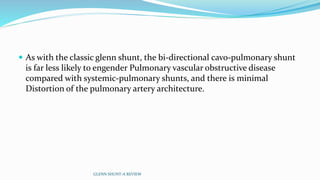  As with the classic glenn shunt, the bi-directional cavo-pulmonary shunt 
is far less likely to engender Pulmonary vascular obstructive disease 
compared with systemic-pulmonary shunts, and there is minimal 
Distortion of the pulmonary artery architecture. 
GLENN SHUNT-A REVIEW 
 