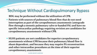 Technique Without Cardiopulmonary Bypass 
BDG may be performed without the utilization of CPB. 
 Patients with sources of pulmonary blood flow that do not need 
interruption as part of the cavopulmonary anastomosis (antegrade 
flow through a stenotic pulmonary valve or banded PA) and have no 
specific intracardiac pathology requiring revision are candidates for 
cavopulmonary anastomosis without CPB. 
 HLHS patients are not candidates for superior cavopulmonary 
anastomosis without CPB because their pulmonary blood flow is 
shunt dependent, and because they may require PA reconstruction 
and other intracardiac procedures at the time of their superior 
cavopulmonary anastomosis 
GLENN SHUNT-A REVIEW 
 
