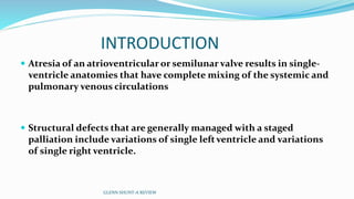 INTRODUCTION 
 Atresia of an atrioventricular or semilunar valve results in single-ventricle 
anatomies that have complete mixing of the systemic and 
pulmonary venous circulations 
 Structural defects that are generally managed with a staged 
palliation include variations of single left ventricle and variations 
of single right ventricle. 
GLENN SHUNT-A REVIEW 
 