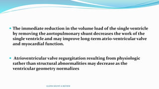  The immediate reduction in the volume load of the single ventricle 
by removing the aortopulmonary shunt decreases the work of the 
single ventricle and may improve long-term atrio-ventricular valve 
and myocardial function. 
 Atrioventricular valve regurgitation resulting from physiologic 
rather than structural abnormalities may decrease as the 
ventricular geometry normalizes 
GLENN SHUNT-A REVIEW 
 
