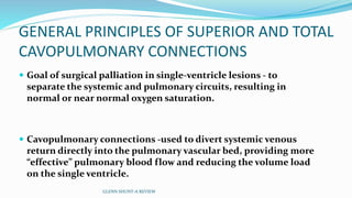 GENERAL PRINCIPLES OF SUPERIOR AND TOTAL 
CAVOPULMONARY CONNECTIONS 
 Goal of surgical palliation in single-ventricle lesions - to 
separate the systemic and pulmonary circuits, resulting in 
normal or near normal oxygen saturation. 
 Cavopulmonary connections -used to divert systemic venous 
return directly into the pulmonary vascular bed, providing more 
“effective” pulmonary blood flow and reducing the volume load 
on the single ventricle. 
GLENN SHUNT-A REVIEW 
 