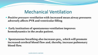 Mechanical Ventilation 
 Positive pressure ventilation with increased mean airway pressures 
adversely affects PVR and ventricular filling 
 Early institution of spontaneous ventilation improves 
hemodynamics in the awake patient. 
 Spontaneous breathing also increases pco2, which will promote 
increased cerebral blood flow and, thereby, increase pulmonary 
blood flow. 
GLENN SHUNT-A REVIEW 
 