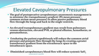 Elevated Cavopulmonary Pressures 
 The goal of postoperative cavopulmonary anastomosis management is 
to minimize the transpulmonary gradient (PA mean pressure – 
common atrium mean pressure) to allow passive pulmonary blood 
flow through the lungs and back to the single ventricle. 
 An elevated transpulmonary gradient may result from pulmonary 
venous obstruction, elevated PVR, or pleural effusion, hemothorax, or 
pneumothorax. 
 Extubating the patient expeditiously will reduce the common atrial 
pressure and promote flow through the lungs by creating a greater 
transthoracic gradient from the extrathoracic space to the 
intrathoracic space. 
 Diminished cavopulmonary blood flow will reduce systemic SaO2 
GLENN SHUNT-A REVIEW 
 
