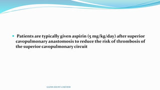  Patients are typically given aspirin (5 mg/kg/day) after superior 
cavopulmonary anastomosis to reduce the risk of thrombosis of 
the superior cavopulmonary circuit 
GLENN SHUNT-A REVIEW 
 