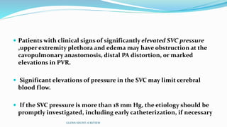  Patients with clinical signs of significantly elevated SVC pressure 
,upper extremity plethora and edema may have obstruction at the 
cavopulmonary anastomosis, distal PA distortion, or marked 
elevations in PVR. 
 Significant elevations of pressure in the SVC may limit cerebral 
blood flow. 
 If the SVC pressure is more than 18 mm Hg, the etiology should be 
promptly investigated, including early catheterization, if necessary 
GLENN SHUNT-A REVIEW 
 