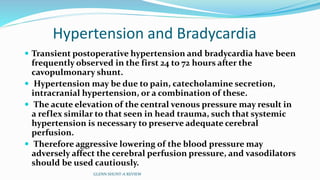 Hypertension and Bradycardia 
 Transient postoperative hypertension and bradycardia have been 
frequently observed in the first 24 to 72 hours after the 
cavopulmonary shunt. 
 Hypertension may be due to pain, catecholamine secretion, 
intracranial hypertension, or a combination of these. 
 The acute elevation of the central venous pressure may result in 
a reflex similar to that seen in head trauma, such that systemic 
hypertension is necessary to preserve adequate cerebral 
perfusion. 
 Therefore aggressive lowering of the blood pressure may 
adversely affect the cerebral perfusion pressure, and vasodilators 
should be used cautiously. 
GLENN SHUNT-A REVIEW 
 