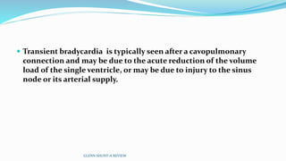  Transient bradycardia is typically seen after a cavopulmonary 
connection and may be due to the acute reduction of the volume 
load of the single ventricle, or may be due to injury to the sinus 
node or its arterial supply. 
GLENN SHUNT-A REVIEW 
 