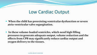 Low Cardiac Output 
 When the child has preexisting ventricular dysfunction or severe 
atrio-ventricular valve regurgitation. 
 In these volume-loaded ventricles, which need high filling 
pressures to generate adequate output, volume reduction and the 
effects from CPB may significantly reduce cardiac output and 
oxygen delivery to the tissues. 
GLENN SHUNT-A REVIEW 
 