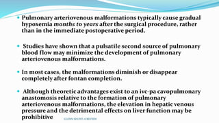  Pulmonary arteriovenous malformations typically cause gradual 
hypoxemia months to years after the surgical procedure, rather 
than in the immediate postoperative period. 
 Studies have shown that a pulsatile second source of pulmonary 
blood flow may minimize the development of pulmonary 
arteriovenous malformations. 
 In most cases, the malformations diminish or disappear 
completely after fontan completion. 
 Although theoretic advantages exist to an ivc-pa cavopulmonary 
anastomosis relative to the formation of pulmonary 
arteriovenous malformations, the elevation in hepatic venous 
pressure and the detrimental effects on liver function may be 
prohibitive GLENN SHUNT-A REVIEW 
 