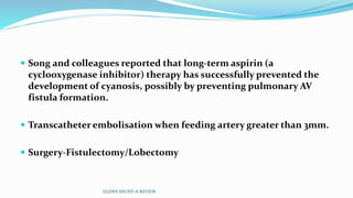  Song and colleagues reported that long-term aspirin (a 
cyclooxygenase inhibitor) therapy has successfully prevented the 
development of cyanosis, possibly by preventing pulmonary AV 
fistula formation. 
 Transcatheterembolisationwhen feeding artery greater than 3mm. 
 Surgery-Fistulectomy/Lobectomy 
GLENN SHUNT-A REVIEW 
 