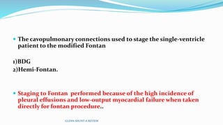  The cavopulmonary connections used to stage the single-ventricle 
patient to the modified Fontan 
1)BDG 
2)Hemi-Fontan. 
 Staging to Fontan performed because of the high incidence of 
pleural effusions and low-output myocardial failure when taken 
directly for fontan procedure.. 
GLENN SHUNT-A REVIEW 
 