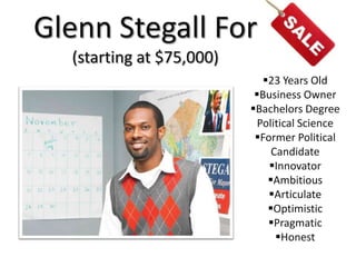 Glenn Stegall For
  (starting at $75,000)
                             23 Years Old
                           Business Owner
                          Bachelors Degree
                            Political Science
                           Former Political
                               Candidate
                              Innovator
                              Ambitious
                              Articulate
                              Optimistic
                              Pragmatic
                                Honest
 