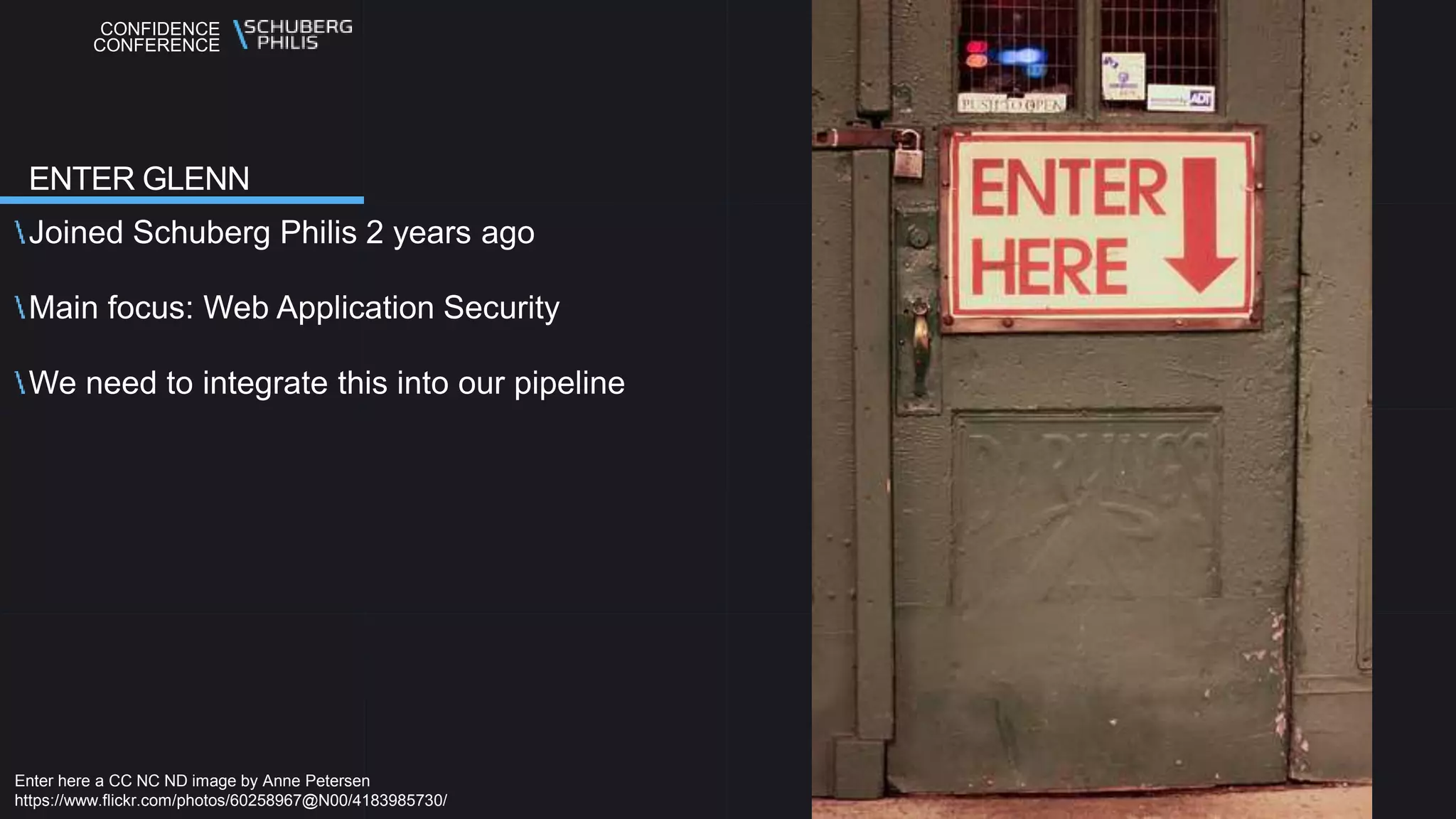 CONFIDENCE
CONFERENCE
Joined Schuberg Philis 2 years ago
Main focus: Web Application Security
We need to integrate this into our pipeline
ENTER GLENN
Enter here a CC NC ND image by Anne Petersen
https://www.flickr.com/photos/60258967@N00/4183985730/
 