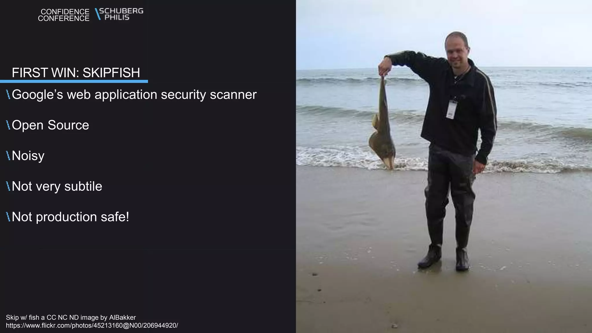 CONFIDENCE
CONFERENCE
Google’s web application security scanner
Open Source
Noisy
Not very subtile
Not production safe!
FIRST WIN: SKIPFISH
Skip w/ fish a CC NC ND image by AlBakker
https://www.flickr.com/photos/45213160@N00/206944920/
 